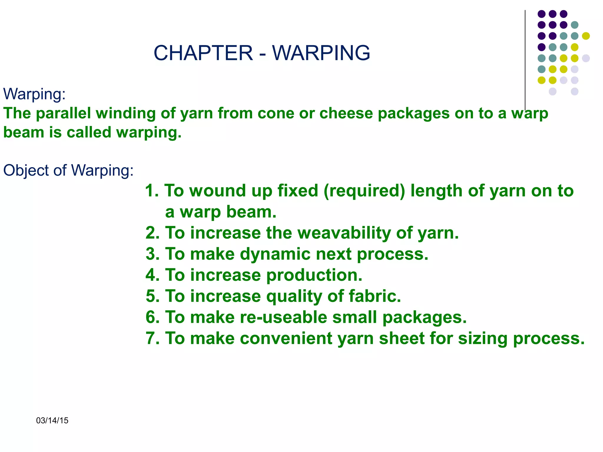 03/14/15
CHAPTER - WARPING
Warping:
The parallel winding of yarn from cone or cheese packages on to a warp
beam is called warping.
Object of Warping:
1. To wound up fixed (required) length of yarn on to
a warp beam.
2. To increase the weavability of yarn.
3. To make dynamic next process.
4. To increase production.
5. To increase quality of fabric.
6. To make re-useable small packages.
7. To make convenient yarn sheet for sizing process.
 