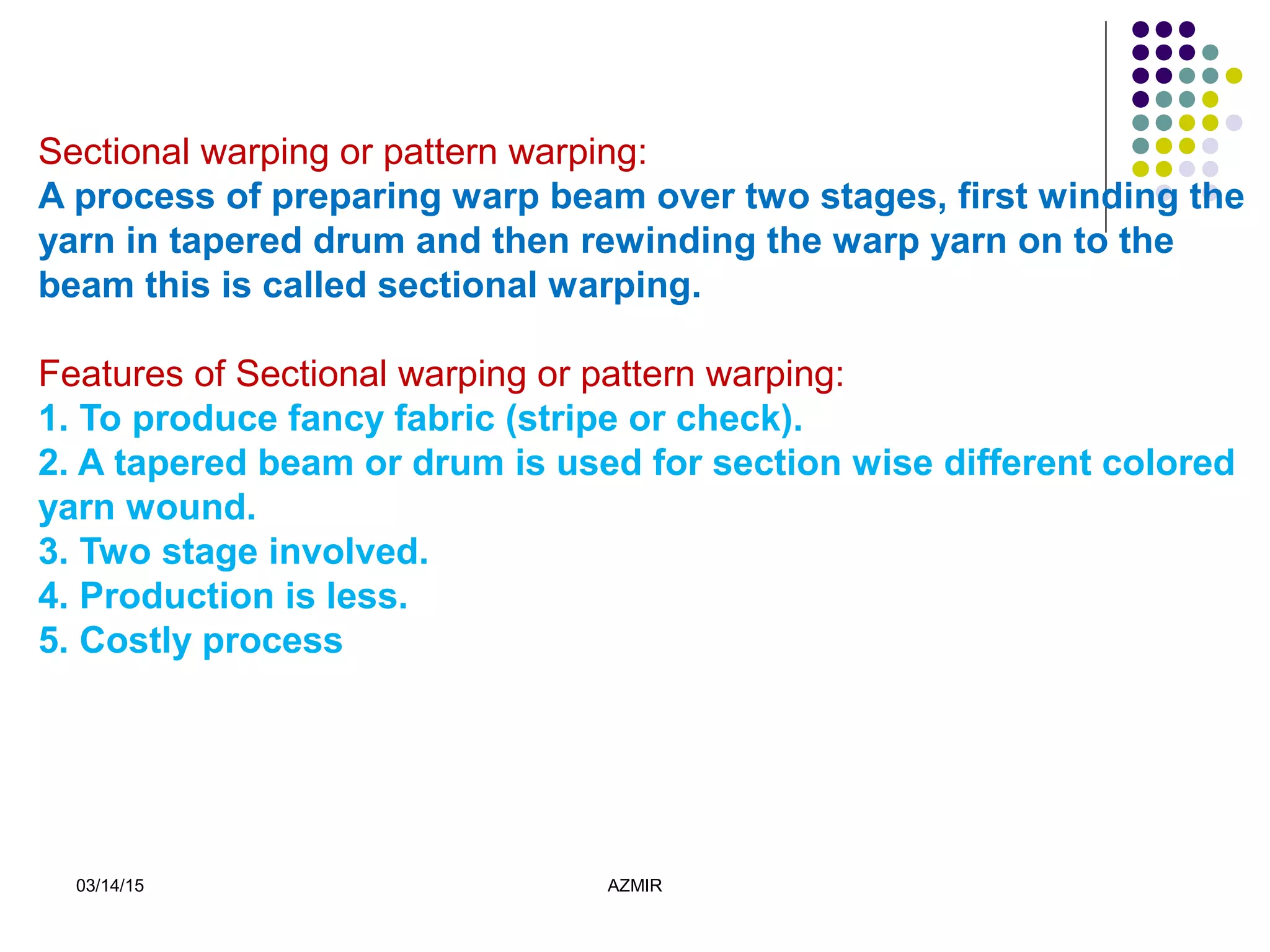 03/14/15 AZMIR
Sectional warping or pattern warping:
A process of preparing warp beam over two stages, first winding the
yarn in tapered drum and then rewinding the warp yarn on to the
beam this is called sectional warping.
Features of Sectional warping or pattern warping:
1. To produce fancy fabric (stripe or check).
2. A tapered beam or drum is used for section wise different colored
yarn wound.
3. Two stage involved.
4. Production is less.
5. Costly process
 