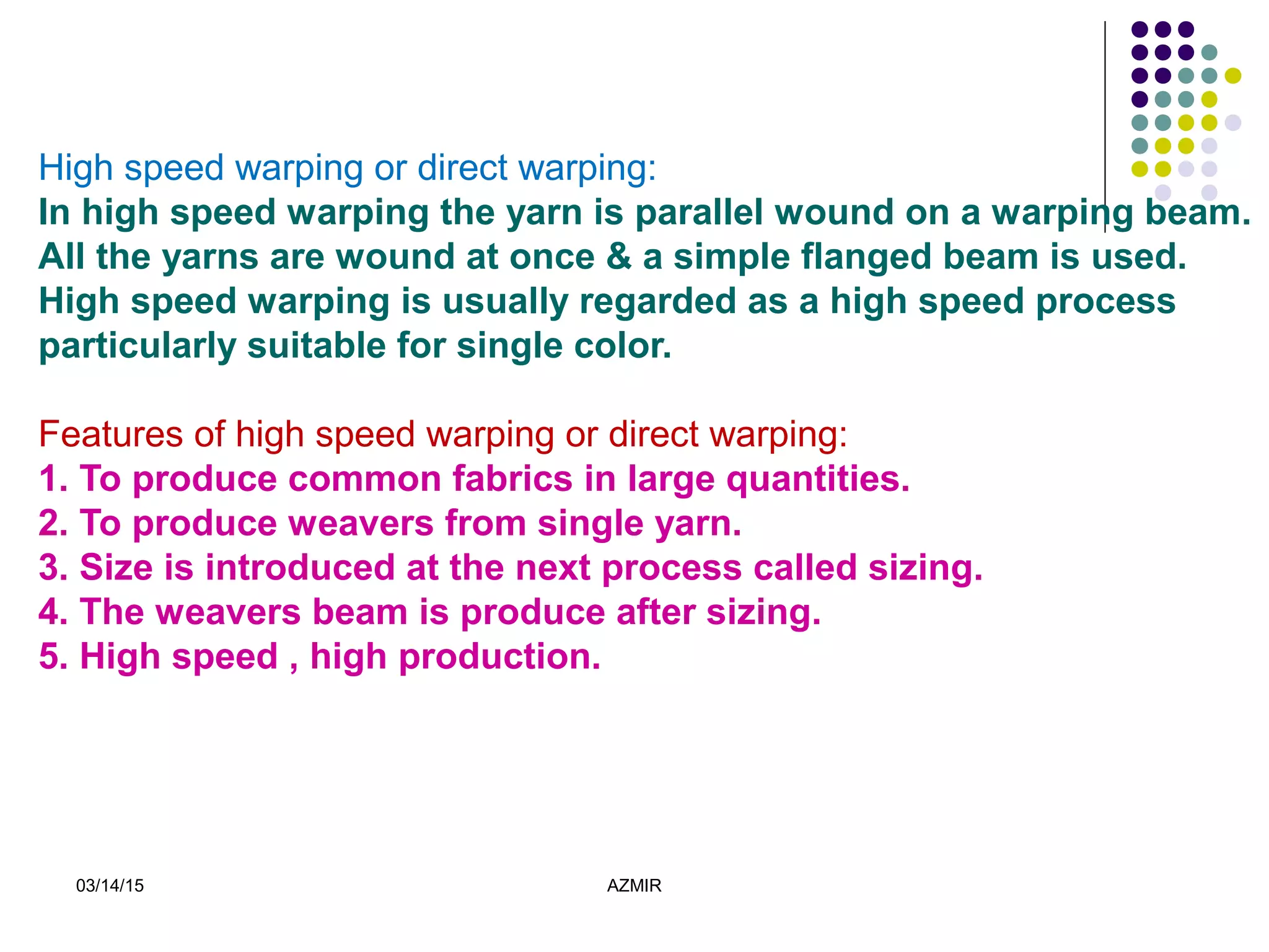 03/14/15 AZMIR
High speed warping or direct warping:
In high speed warping the yarn is parallel wound on a warping beam.
All the yarns are wound at once & a simple flanged beam is used.
High speed warping is usually regarded as a high speed process
particularly suitable for single color.
Features of high speed warping or direct warping:
1. To produce common fabrics in large quantities.
2. To produce weavers from single yarn.
3. Size is introduced at the next process called sizing.
4. The weavers beam is produce after sizing.
5. High speed , high production.
 