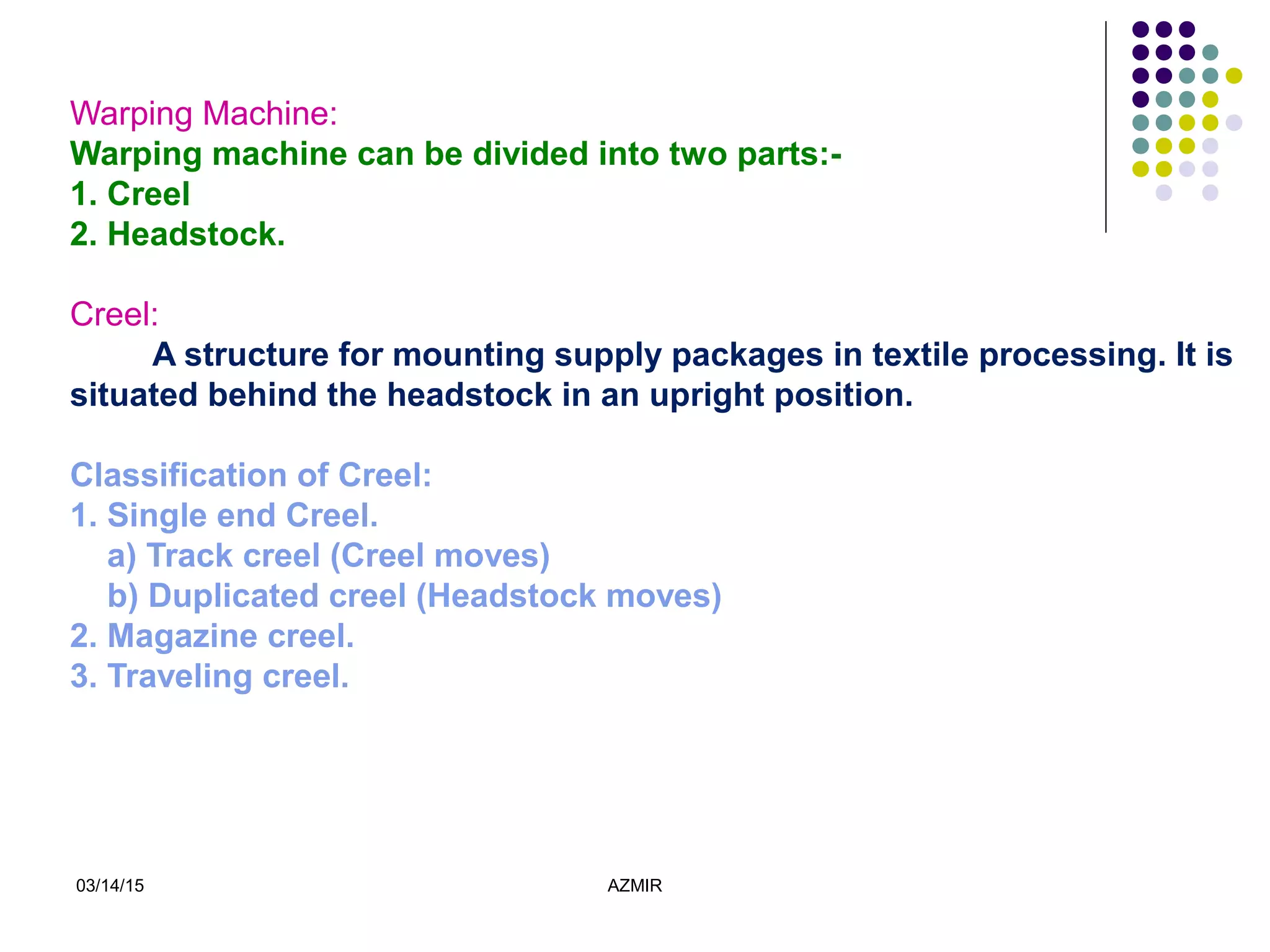 03/14/15 AZMIR
Warping Machine:
Warping machine can be divided into two parts:-
1. Creel
2. Headstock.
Creel:
A structure for mounting supply packages in textile processing. It is
situated behind the headstock in an upright position.
Classification of Creel:
1. Single end Creel.
a) Track creel (Creel moves)
b) Duplicated creel (Headstock moves)
2. Magazine creel.
3. Traveling creel.
 