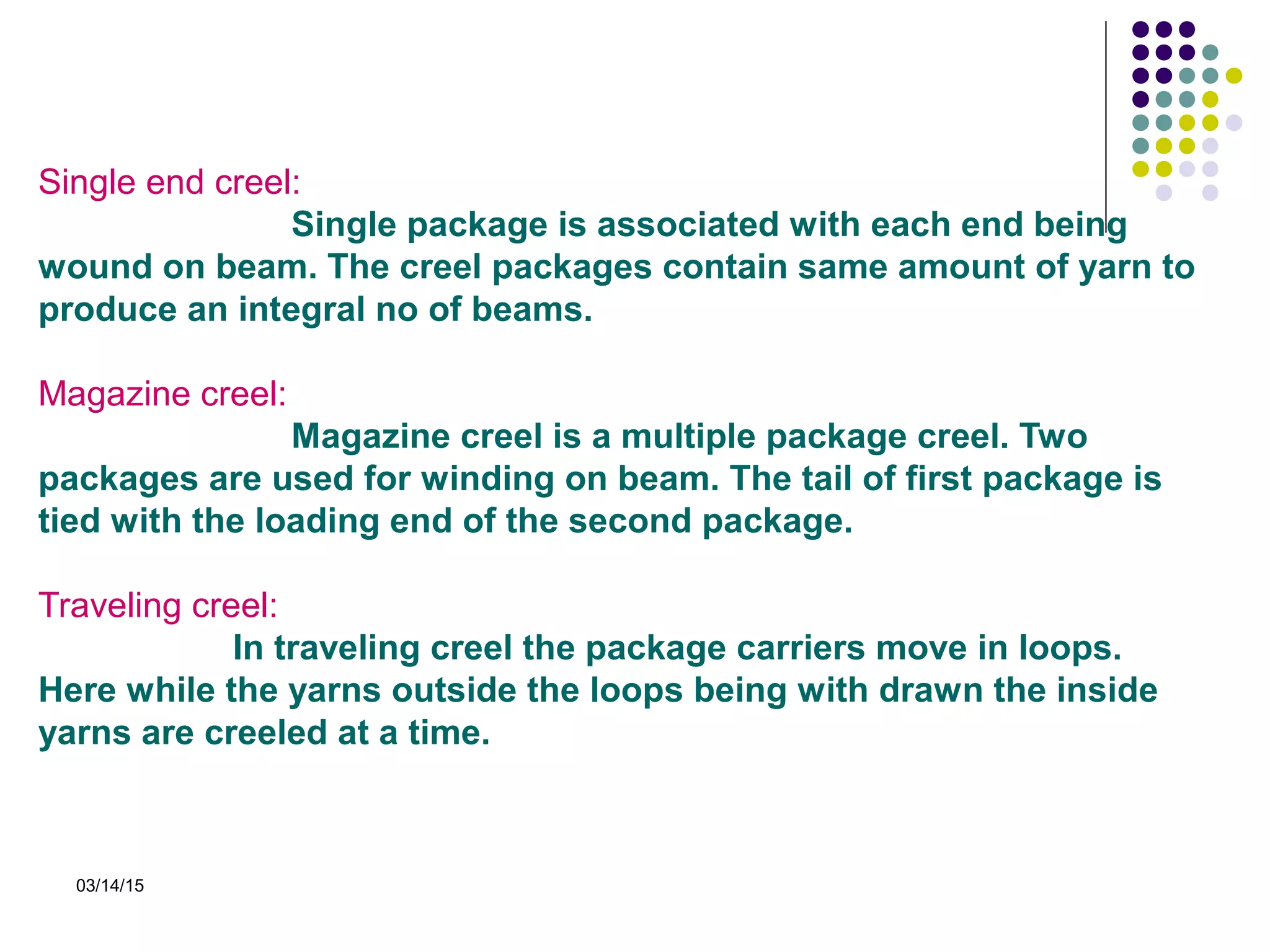 03/14/15
Single end creel:
Single package is associated with each end being
wound on beam. The creel packages contain same amount of yarn to
produce an integral no of beams.
Magazine creel:
Magazine creel is a multiple package creel. Two
packages are used for winding on beam. The tail of first package is
tied with the loading end of the second package.
Traveling creel:
In traveling creel the package carriers move in loops.
Here while the yarns outside the loops being with drawn the inside
yarns are creeled at a time.
 