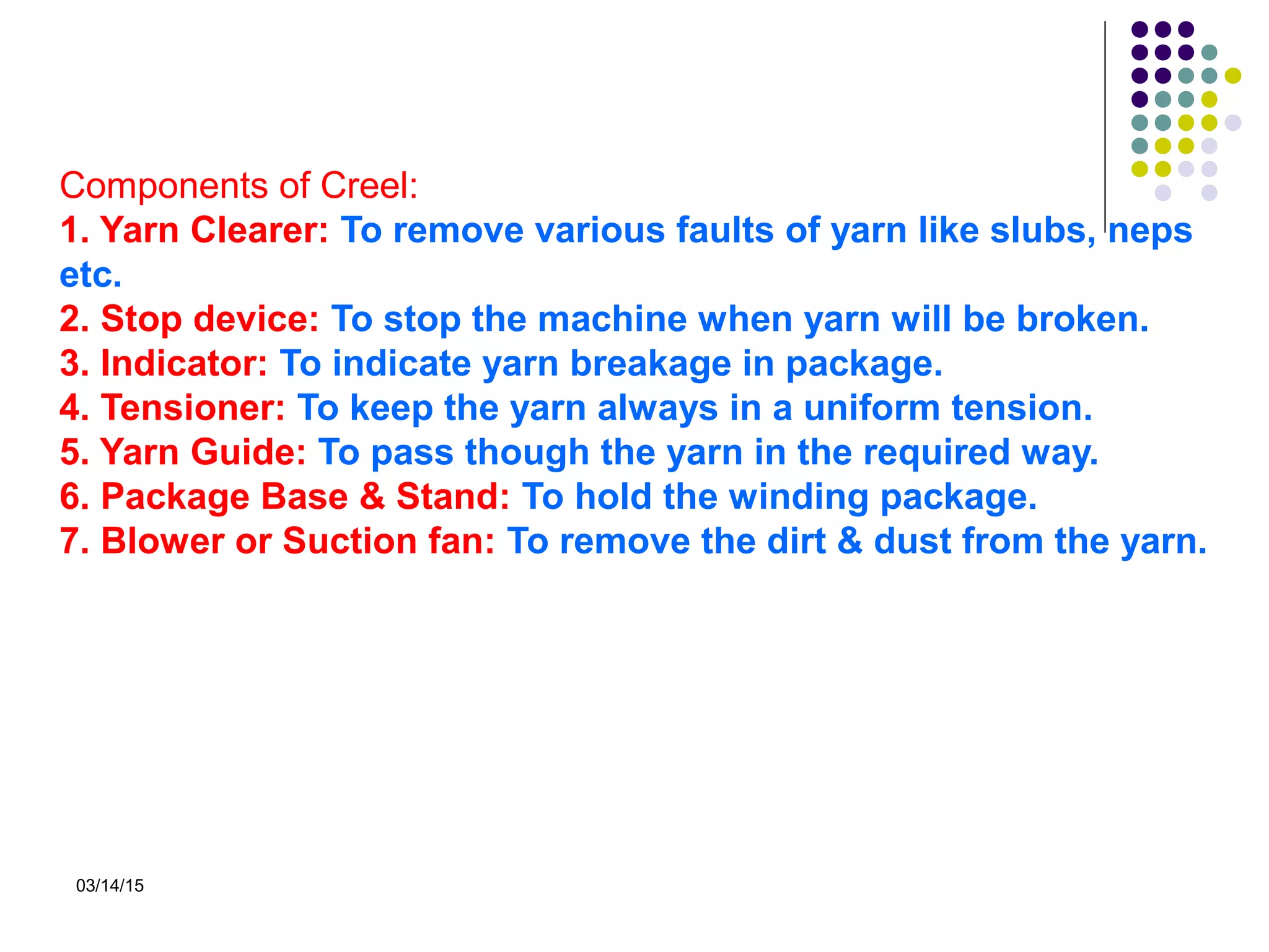 03/14/15
Components of Creel:
1. Yarn Clearer: To remove various faults of yarn like slubs, neps
etc.
2. Stop device: To stop the machine when yarn will be broken.
3. Indicator: To indicate yarn breakage in package.
4. Tensioner: To keep the yarn always in a uniform tension.
5. Yarn Guide: To pass though the yarn in the required way.
6. Package Base & Stand: To hold the winding package.
7. Blower or Suction fan: To remove the dirt & dust from the yarn.
 
