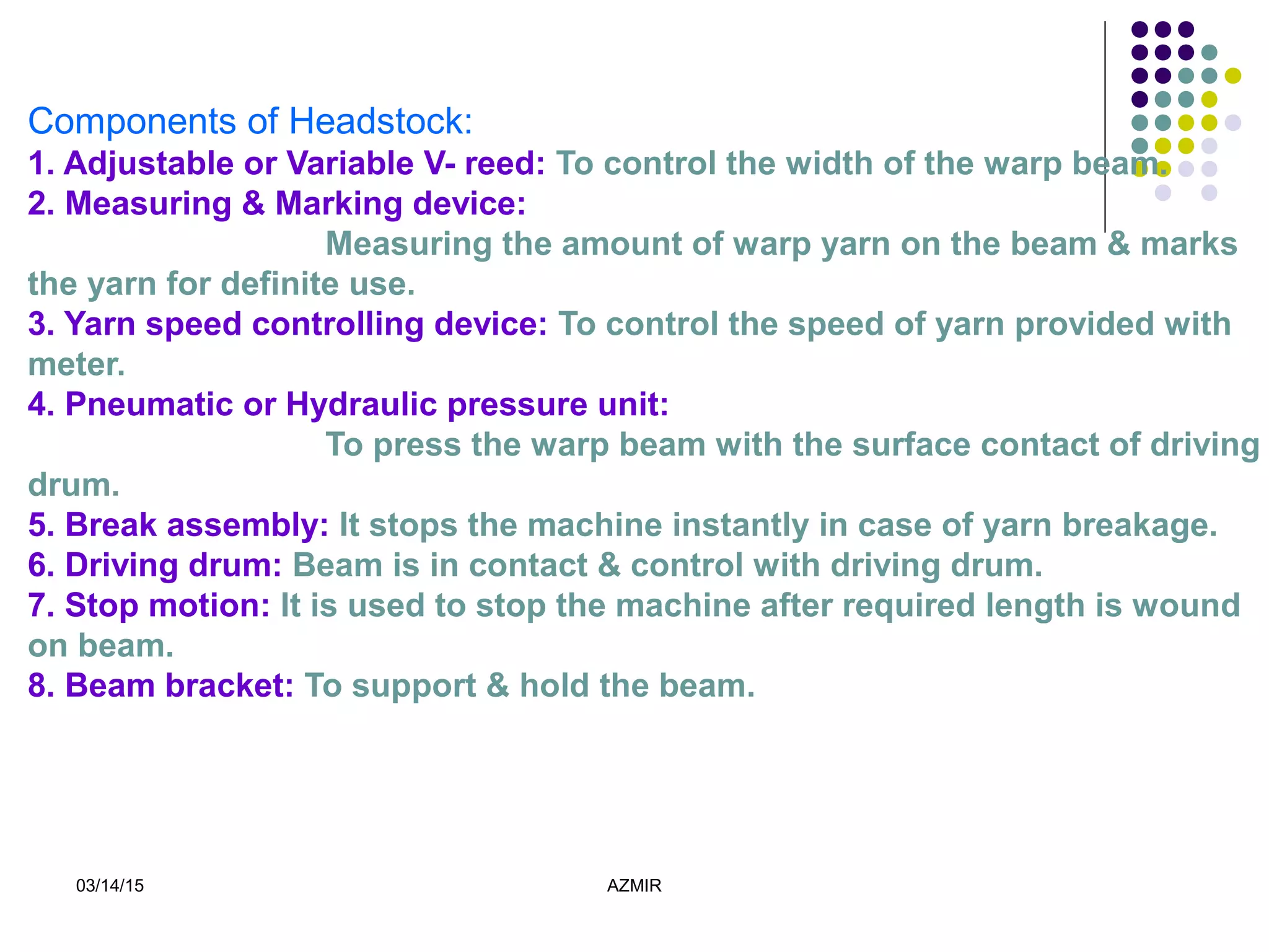03/14/15 AZMIR
Components of Headstock:
1. Adjustable or Variable V- reed: To control the width of the warp beam.
2. Measuring & Marking device:
Measuring the amount of warp yarn on the beam & marks
the yarn for definite use.
3. Yarn speed controlling device: To control the speed of yarn provided with
meter.
4. Pneumatic or Hydraulic pressure unit:
To press the warp beam with the surface contact of driving
drum.
5. Break assembly: It stops the machine instantly in case of yarn breakage.
6. Driving drum: Beam is in contact & control with driving drum.
7. Stop motion: It is used to stop the machine after required length is wound
on beam.
8. Beam bracket: To support & hold the beam.
 
