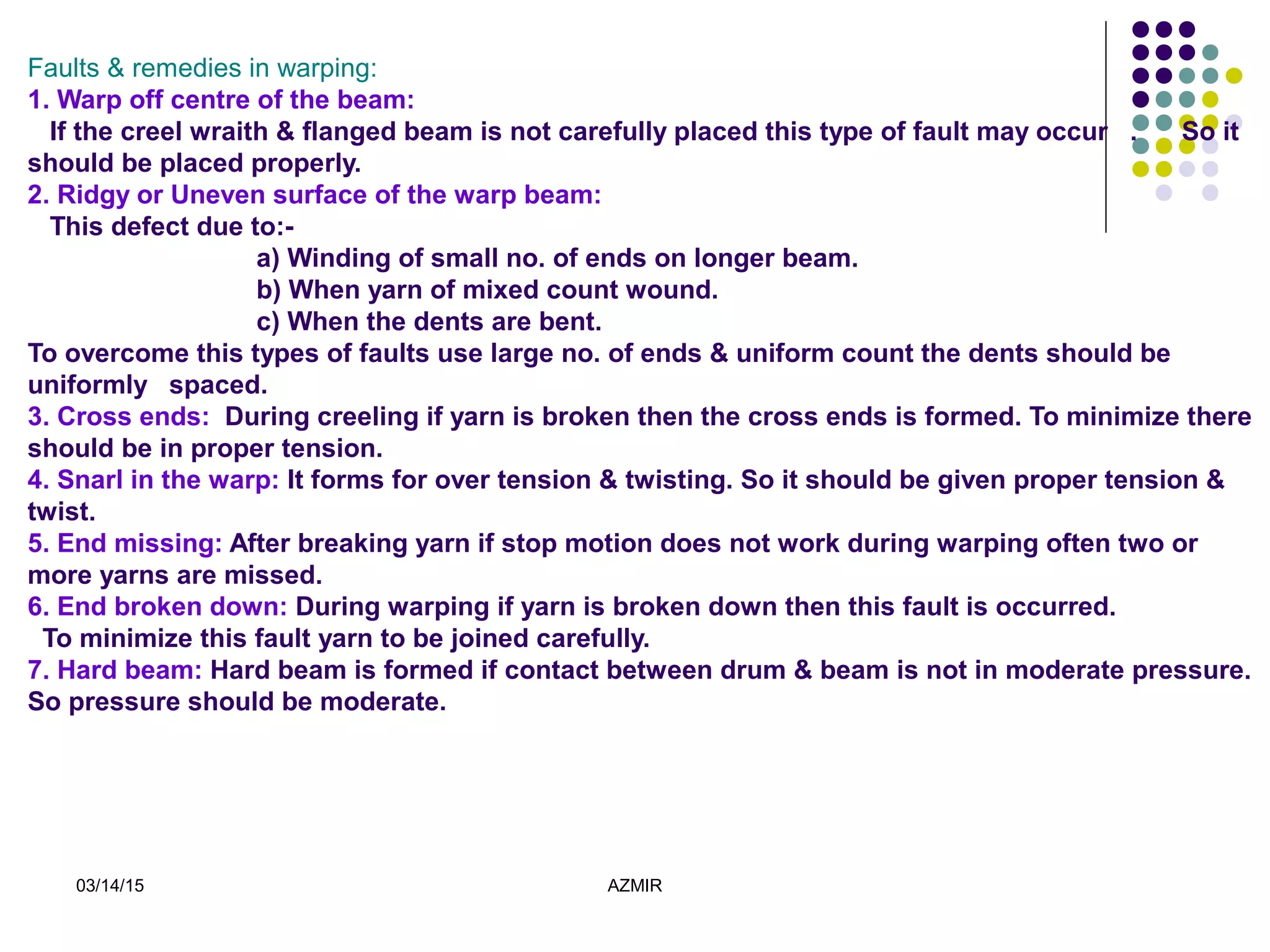 03/14/15 AZMIR
Faults & remedies in warping:
1. Warp off centre of the beam:
If the creel wraith & flanged beam is not carefully placed this type of fault may occur . So it
should be placed properly.
2. Ridgy or Uneven surface of the warp beam:
This defect due to:-
a) Winding of small no. of ends on longer beam.
b) When yarn of mixed count wound.
c) When the dents are bent.
To overcome this types of faults use large no. of ends & uniform count the dents should be
uniformly spaced.
3. Cross ends: During creeling if yarn is broken then the cross ends is formed. To minimize there
should be in proper tension.
4. Snarl in the warp: It forms for over tension & twisting. So it should be given proper tension &
twist.
5. End missing: After breaking yarn if stop motion does not work during warping often two or
more yarns are missed.
6. End broken down: During warping if yarn is broken down then this fault is occurred.
To minimize this fault yarn to be joined carefully.
7. Hard beam: Hard beam is formed if contact between drum & beam is not in moderate pressure.
So pressure should be moderate.
 