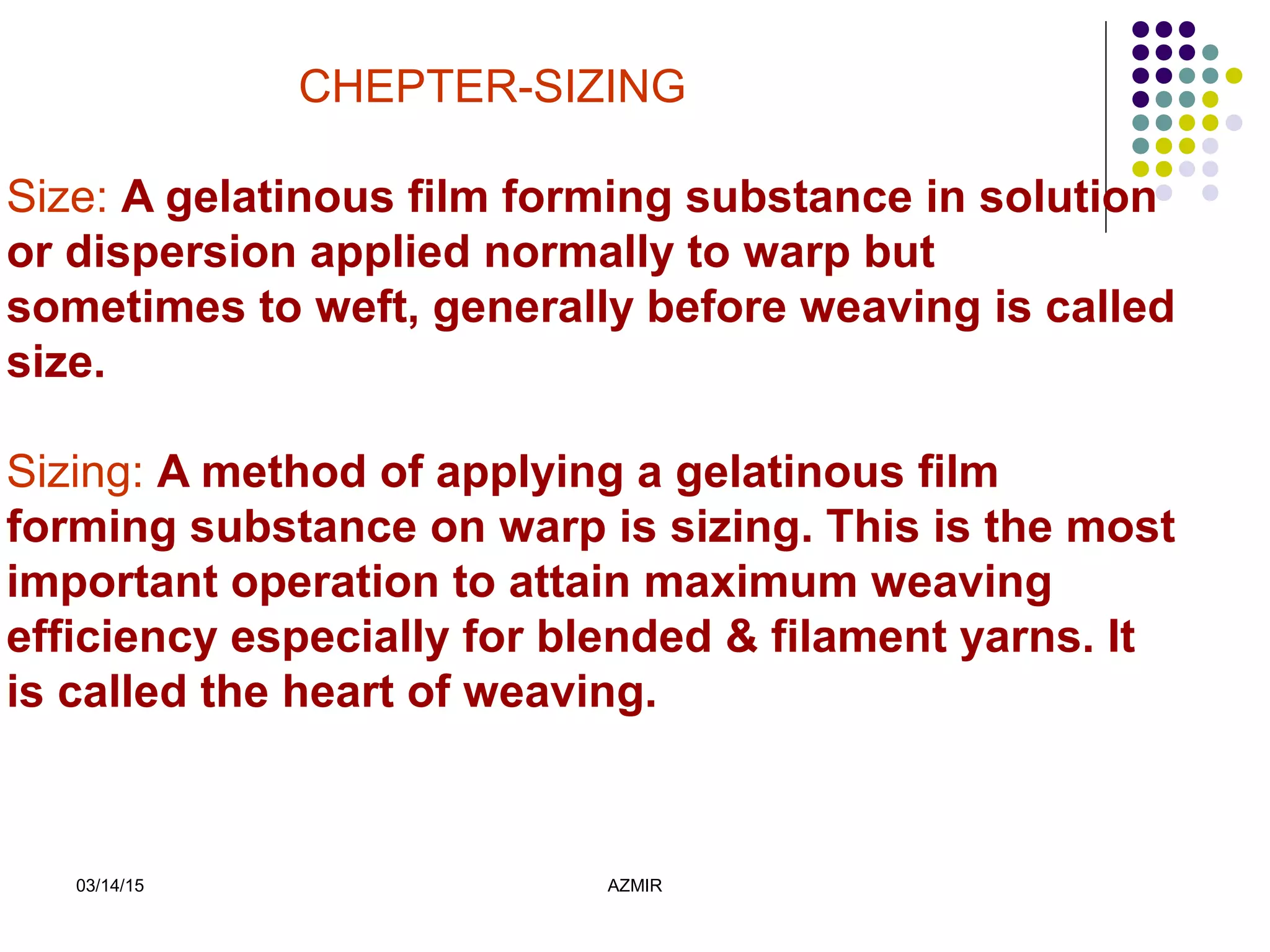 03/14/15 AZMIR
CHEPTER-SIZING
Size: A gelatinous film forming substance in solution
or dispersion applied normally to warp but
sometimes to weft, generally before weaving is called
size.
Sizing: A method of applying a gelatinous film
forming substance on warp is sizing. This is the most
important operation to attain maximum weaving
efficiency especially for blended & filament yarns. It
is called the heart of weaving.
 