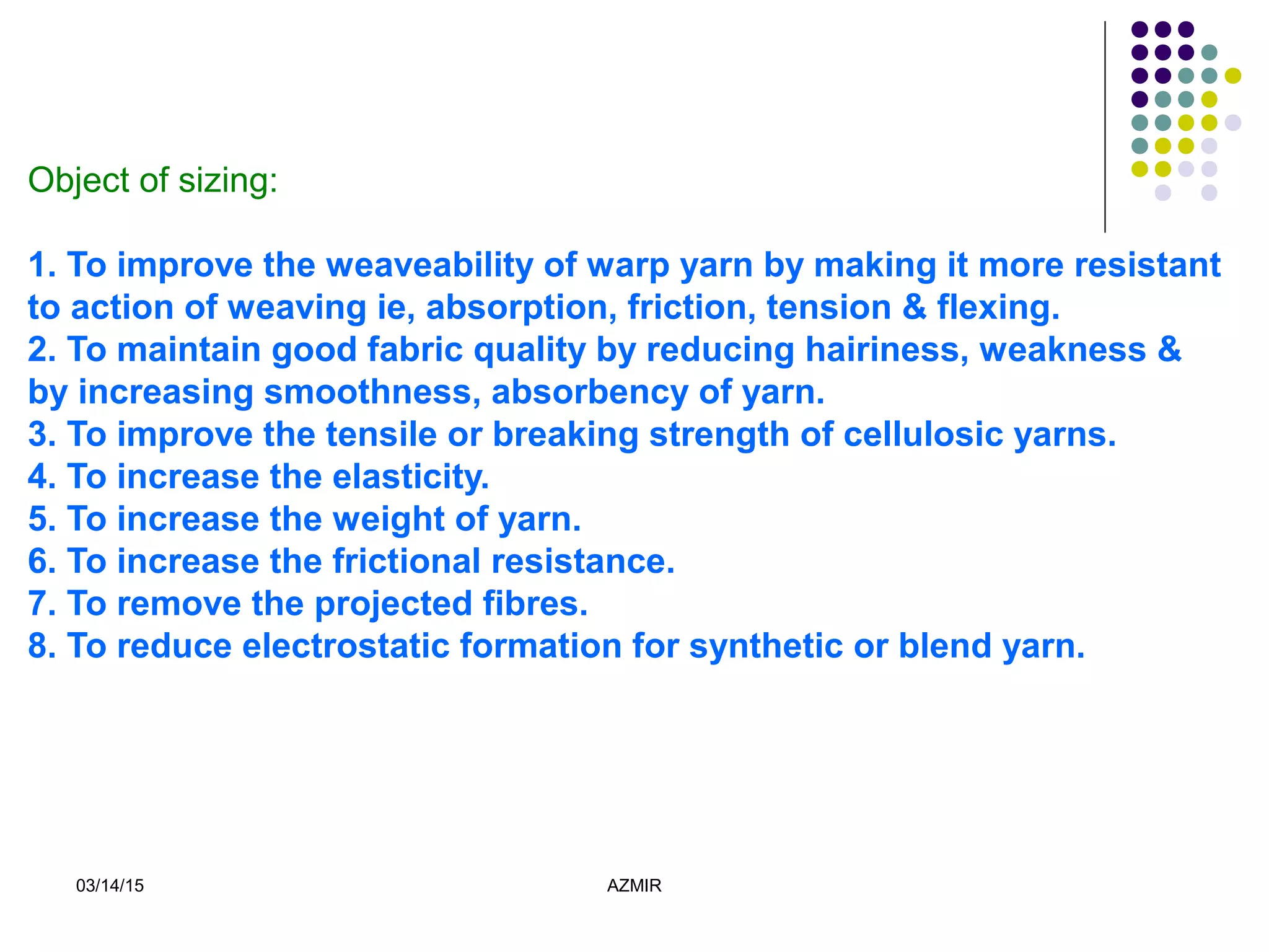 03/14/15 AZMIR
Object of sizing:
1. To improve the weaveability of warp yarn by making it more resistant
to action of weaving ie, absorption, friction, tension & flexing.
2. To maintain good fabric quality by reducing hairiness, weakness &
by increasing smoothness, absorbency of yarn.
3. To improve the tensile or breaking strength of cellulosic yarns.
4. To increase the elasticity.
5. To increase the weight of yarn.
6. To increase the frictional resistance.
7. To remove the projected fibres.
8. To reduce electrostatic formation for synthetic or blend yarn.
 