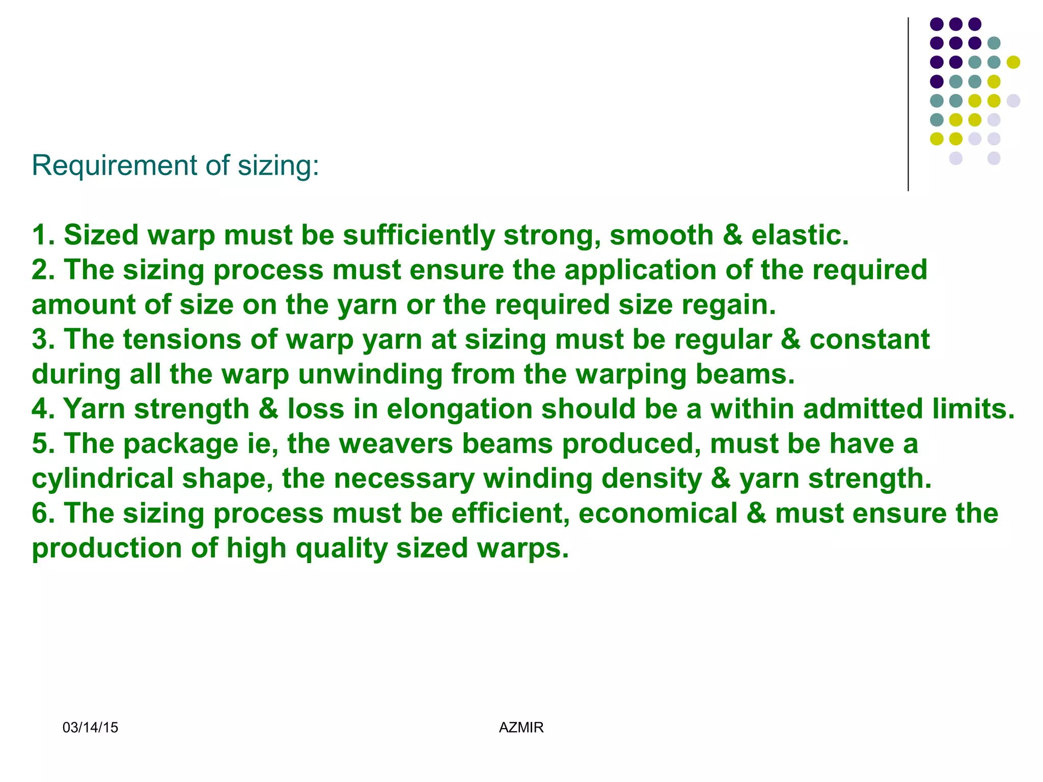 03/14/15 AZMIR
Requirement of sizing:
1. Sized warp must be sufficiently strong, smooth & elastic.
2. The sizing process must ensure the application of the required
amount of size on the yarn or the required size regain.
3. The tensions of warp yarn at sizing must be regular & constant
during all the warp unwinding from the warping beams.
4. Yarn strength & loss in elongation should be a within admitted limits.
5. The package ie, the weavers beams produced, must be have a
cylindrical shape, the necessary winding density & yarn strength.
6. The sizing process must be efficient, economical & must ensure the
production of high quality sized warps.
 