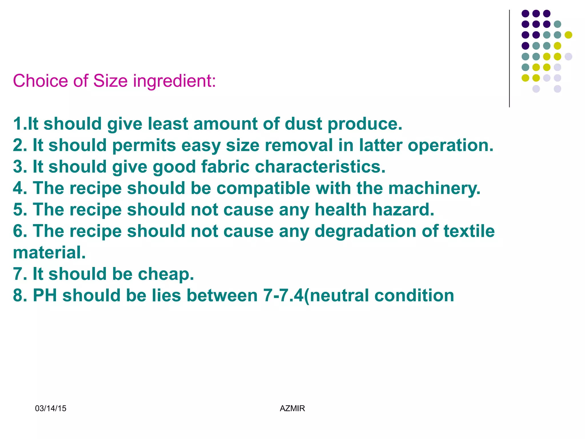 03/14/15 AZMIR
Choice of Size ingredient:
1.It should give least amount of dust produce.
2. It should permits easy size removal in latter operation.
3. It should give good fabric characteristics.
4. The recipe should be compatible with the machinery.
5. The recipe should not cause any health hazard.
6. The recipe should not cause any degradation of textile
material.
7. It should be cheap.
8. PH should be lies between 7-7.4(neutral condition
 