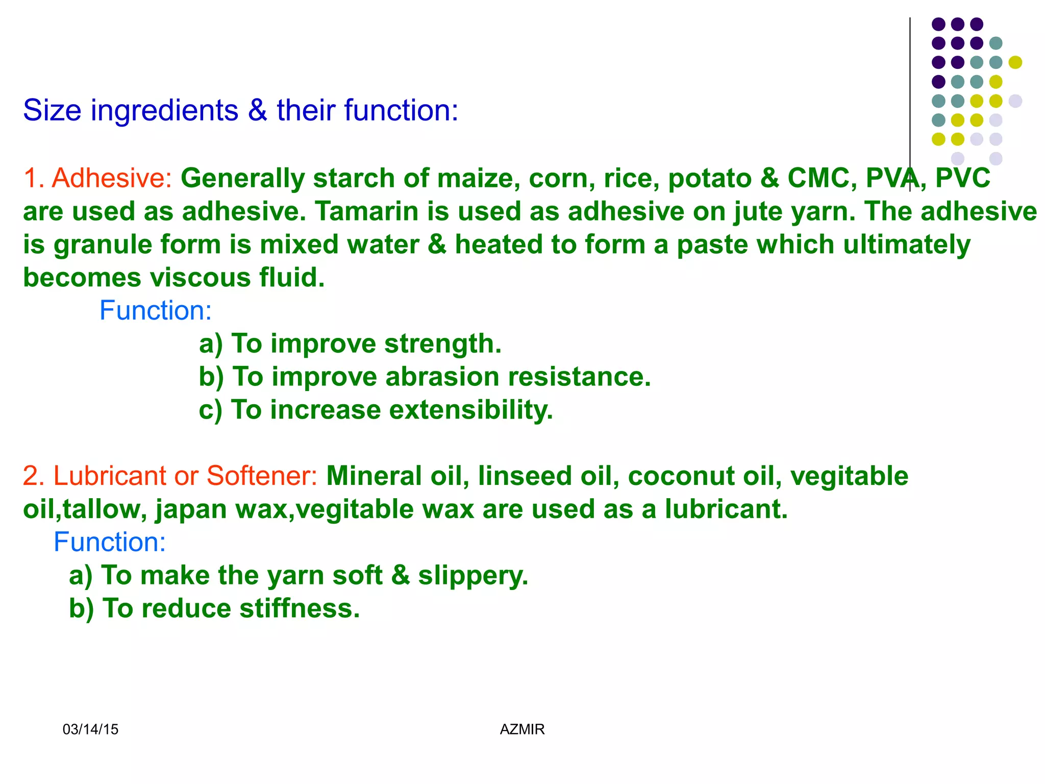 03/14/15 AZMIR
Size ingredients & their function:
1. Adhesive: Generally starch of maize, corn, rice, potato & CMC, PVA, PVC
are used as adhesive. Tamarin is used as adhesive on jute yarn. The adhesive
is granule form is mixed water & heated to form a paste which ultimately
becomes viscous fluid.
Function:
a) To improve strength.
b) To improve abrasion resistance.
c) To increase extensibility.
2. Lubricant or Softener: Mineral oil, linseed oil, coconut oil, vegitable
oil,tallow, japan wax,vegitable wax are used as a lubricant.
Function:
a) To make the yarn soft & slippery.
b) To reduce stiffness.
 
