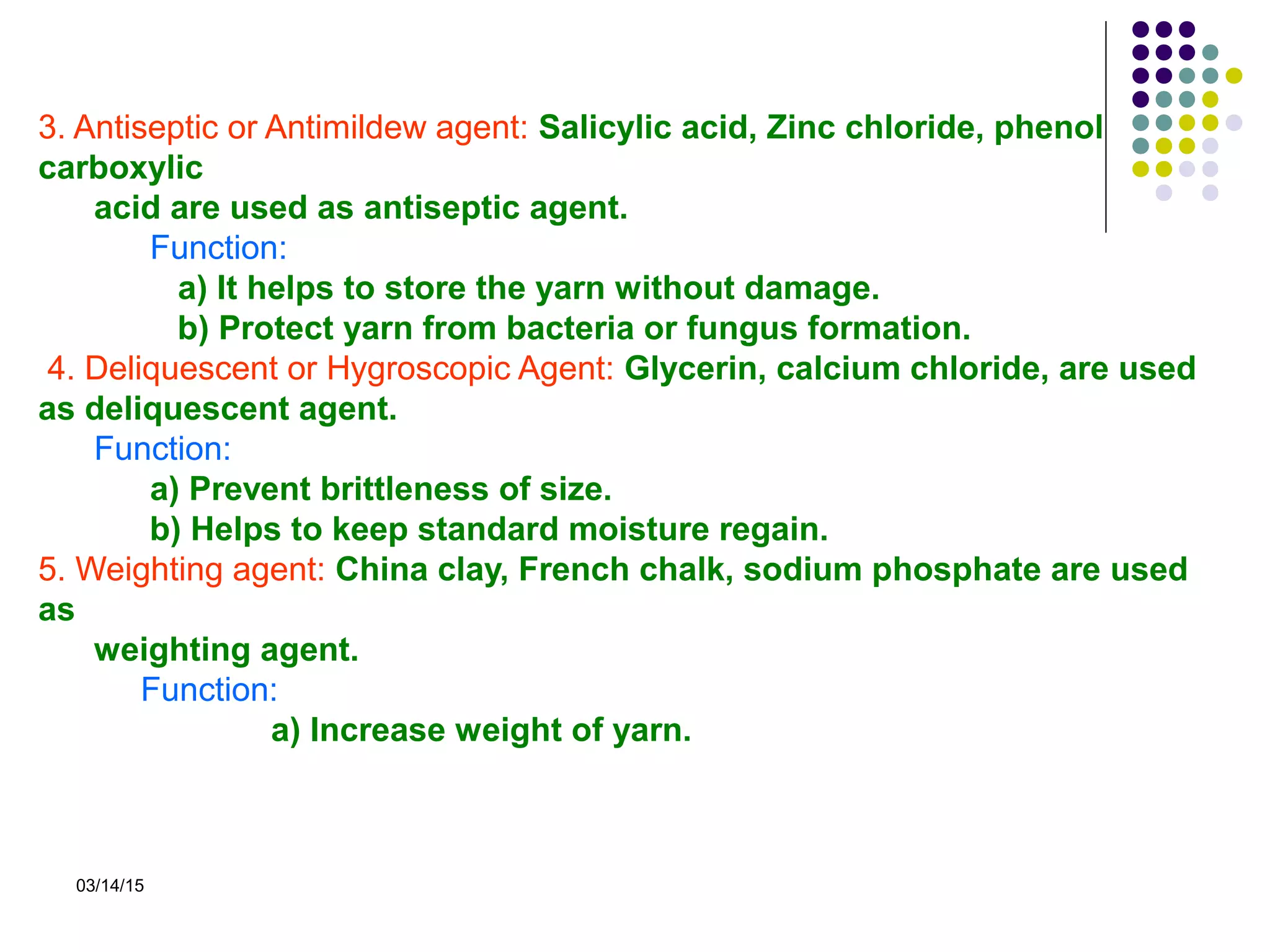 03/14/15
3. Antiseptic or Antimildew agent: Salicylic acid, Zinc chloride, phenol
carboxylic
acid are used as antiseptic agent.
Function:
a) It helps to store the yarn without damage.
b) Protect yarn from bacteria or fungus formation.
4. Deliquescent or Hygroscopic Agent: Glycerin, calcium chloride, are used
as deliquescent agent.
Function:
a) Prevent brittleness of size.
b) Helps to keep standard moisture regain.
5. Weighting agent: China clay, French chalk, sodium phosphate are used
as
weighting agent.
Function:
a) Increase weight of yarn.
 