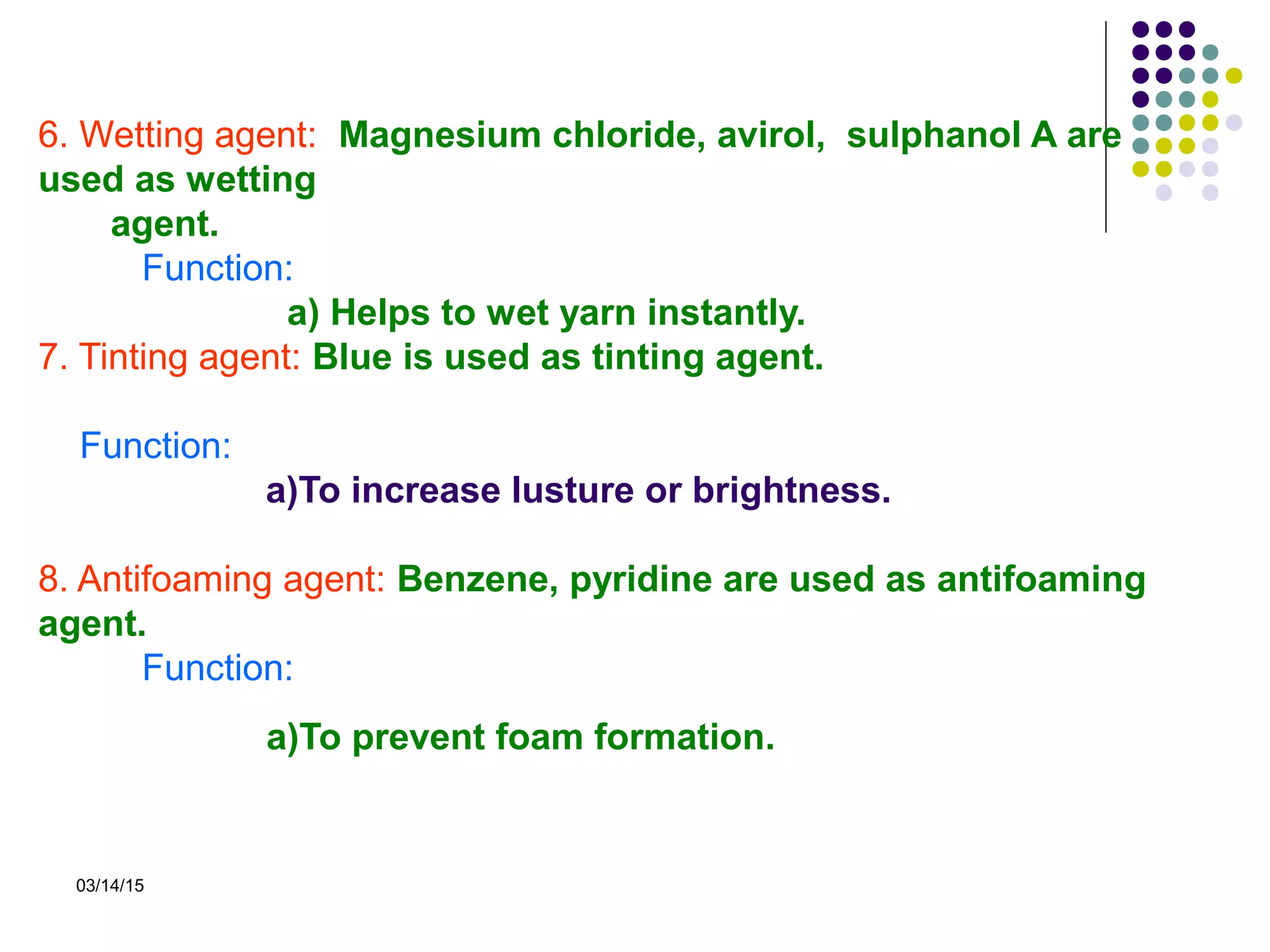 03/14/15
6. Wetting agent: Magnesium chloride, avirol, sulphanol A are
used as wetting
agent.
Function:
a) Helps to wet yarn instantly.
7. Tinting agent: Blue is used as tinting agent.
Function:
a)To increase lusture or brightness.
8. Antifoaming agent: Benzene, pyridine are used as antifoaming
agent.
Function:
a)To prevent foam formation.
 