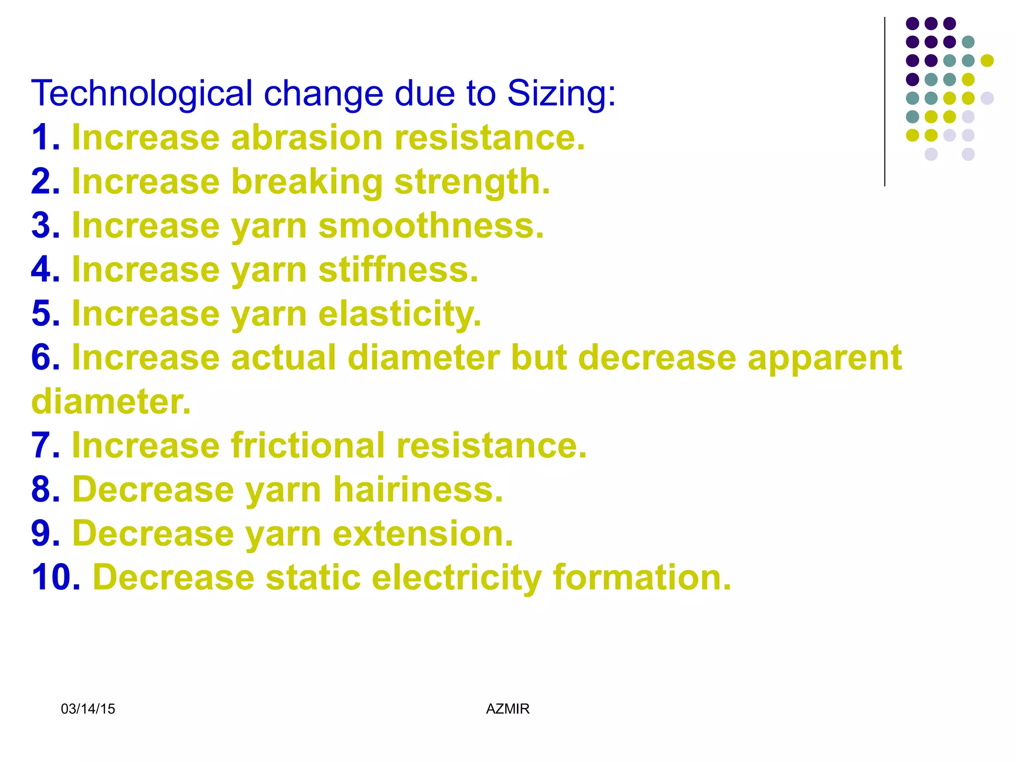 03/14/15 AZMIR
Technological change due to Sizing:
1. Increase abrasion resistance.
2. Increase breaking strength.
3. Increase yarn smoothness.
4. Increase yarn stiffness.
5. Increase yarn elasticity.
6. Increase actual diameter but decrease apparent
diameter.
7. Increase frictional resistance.
8. Decrease yarn hairiness.
9. Decrease yarn extension.
10. Decrease static electricity formation.
 