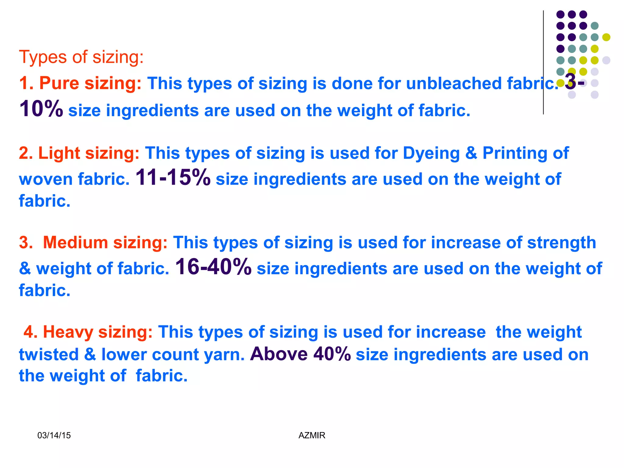 03/14/15 AZMIR
Types of sizing:
1. Pure sizing: This types of sizing is done for unbleached fabric. 3-
10% size ingredients are used on the weight of fabric.
2. Light sizing: This types of sizing is used for Dyeing & Printing of
woven fabric. 11-15% size ingredients are used on the weight of
fabric.
3. Medium sizing: This types of sizing is used for increase of strength
& weight of fabric. 16-40% size ingredients are used on the weight of
fabric.
4. Heavy sizing: This types of sizing is used for increase the weight
twisted & lower count yarn. Above 40% size ingredients are used on
the weight of fabric.
 