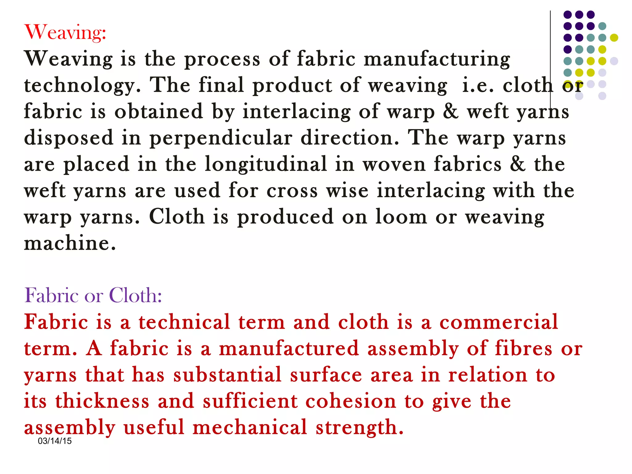 03/14/15
Weaving:
Weaving is the process of fabric manufacturing
technology. The final product of weaving i.e. cloth or
fabric is obtained by interlacing of warp & weft yarns
disposed in perpendicular direction. The warp yarns
are placed in the longitudinal in woven fabrics & the
weft yarns are used for cross wise interlacing with the
warp yarns. Cloth is produced on loom or weaving
machine.
 
Fabric or Cloth:
Fabric is a technical term and cloth is a commercial
term. A fabric is a manufactured assembly of fibres or
yarns that has substantial surface area in relation to
its thickness and sufficient cohesion to give the
assembly useful mechanical strength.
 