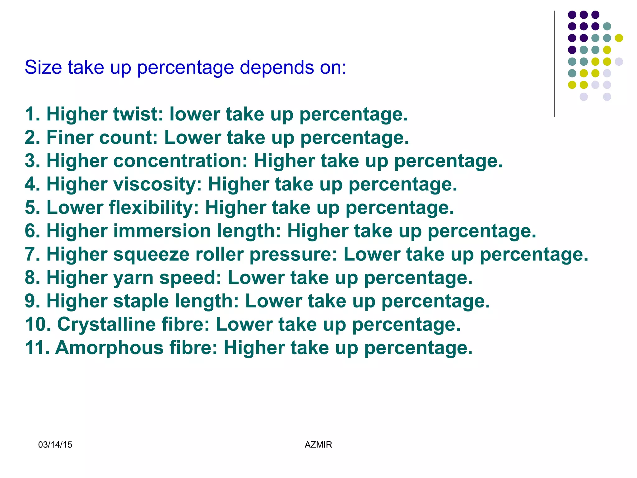 03/14/15 AZMIR
Size take up percentage depends on:
1. Higher twist: lower take up percentage.
2. Finer count: Lower take up percentage.
3. Higher concentration: Higher take up percentage.
4. Higher viscosity: Higher take up percentage.
5. Lower flexibility: Higher take up percentage.
6. Higher immersion length: Higher take up percentage.
7. Higher squeeze roller pressure: Lower take up percentage.
8. Higher yarn speed: Lower take up percentage.
9. Higher staple length: Lower take up percentage.
10. Crystalline fibre: Lower take up percentage.
11. Amorphous fibre: Higher take up percentage.
 