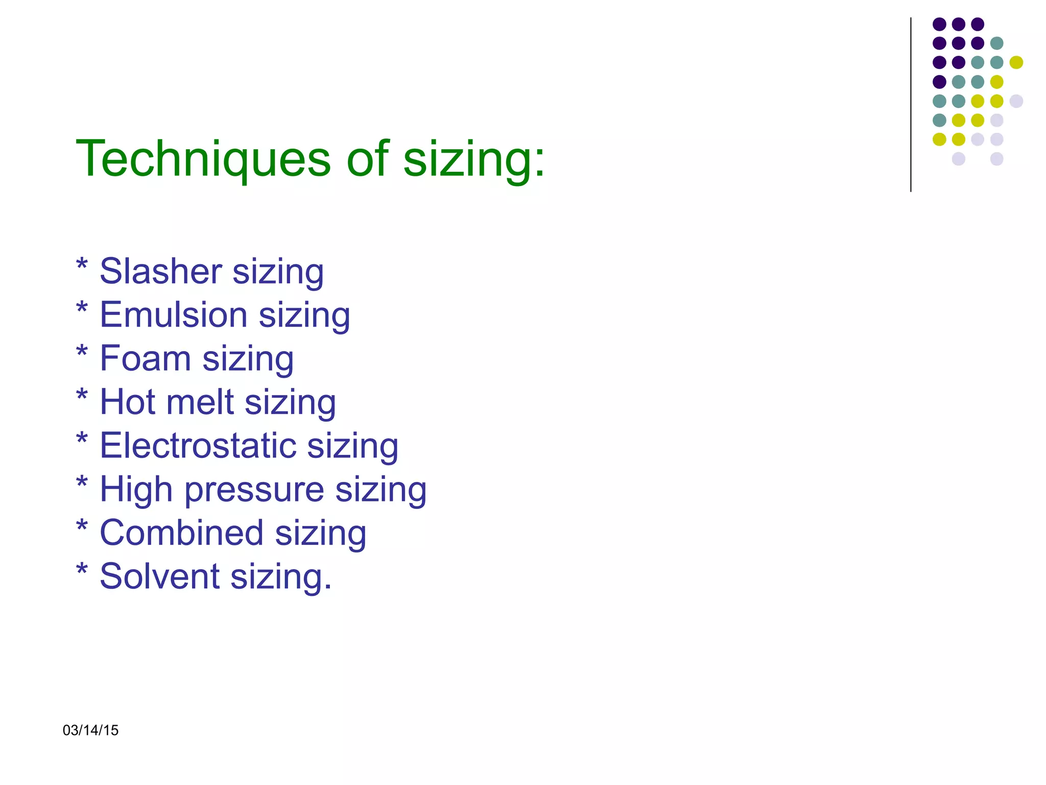 03/14/15
Techniques of sizing:
* Slasher sizing
* Emulsion sizing
* Foam sizing
* Hot melt sizing
* Electrostatic sizing
* High pressure sizing
* Combined sizing
* Solvent sizing.
 