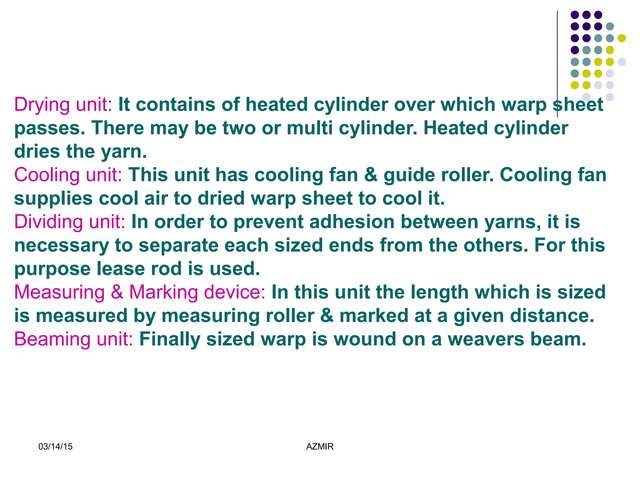 03/14/15 AZMIR
Drying unit: It contains of heated cylinder over which warp sheet
passes. There may be two or multi cylinder. Heated cylinder
dries the yarn.
Cooling unit: This unit has cooling fan & guide roller. Cooling fan
supplies cool air to dried warp sheet to cool it.
Dividing unit: In order to prevent adhesion between yarns, it is
necessary to separate each sized ends from the others. For this
purpose lease rod is used.
Measuring & Marking device: In this unit the length which is sized
is measured by measuring roller & marked at a given distance.
Beaming unit: Finally sized warp is wound on a weavers beam.
 