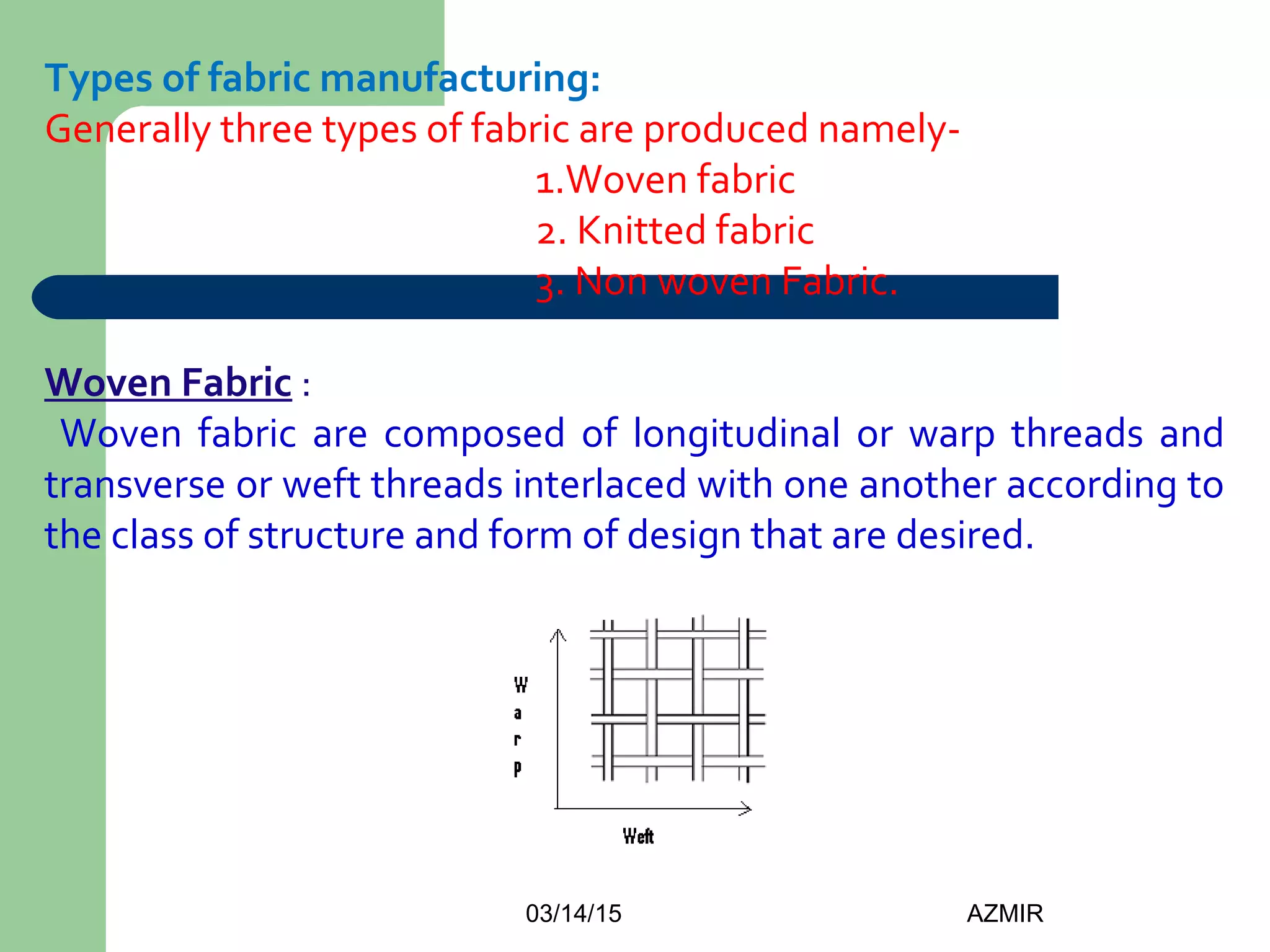 03/14/15 AZMIR
Types of fabric manufacturing:
Generally three types of fabric are produced namely-
1.Woven fabric
2. Knitted fabric
3. Non woven Fabric.
Woven Fabric :
Woven fabric are composed of longitudinal or warp threads and
transverse or weft threads interlaced with one another according to
the class of structure and form of design that are desired.
 