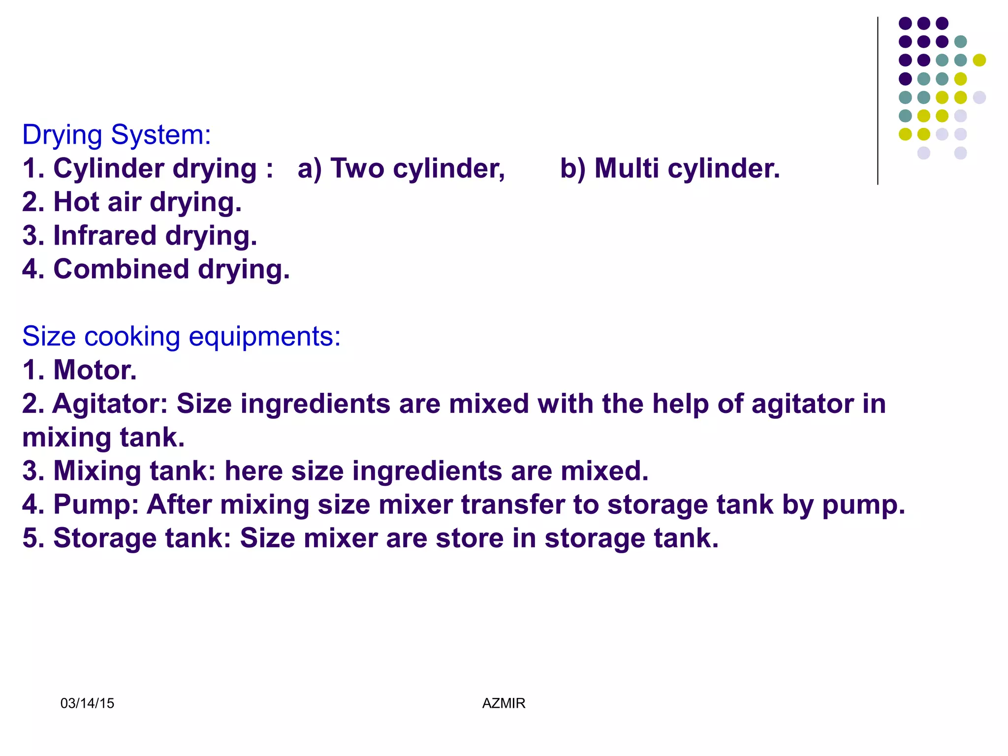 03/14/15 AZMIR
Drying System:
1. Cylinder drying : a) Two cylinder, b) Multi cylinder.
2. Hot air drying.
3. Infrared drying.
4. Combined drying.
Size cooking equipments:
1. Motor.
2. Agitator: Size ingredients are mixed with the help of agitator in
mixing tank.
3. Mixing tank: here size ingredients are mixed.
4. Pump: After mixing size mixer transfer to storage tank by pump.
5. Storage tank: Size mixer are store in storage tank.
 