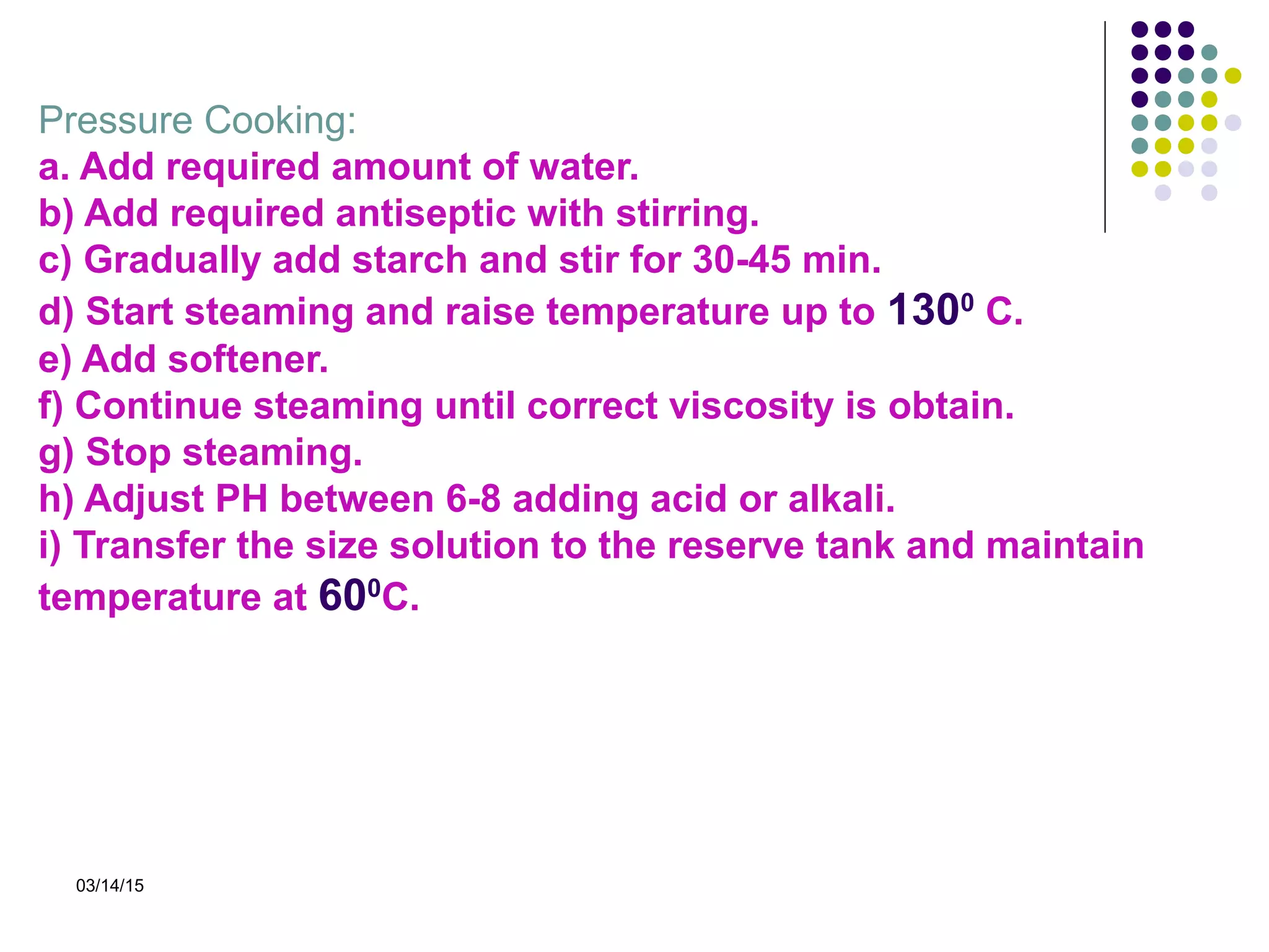 03/14/15
Pressure Cooking:
a. Add required amount of water.
b) Add required antiseptic with stirring.
c) Gradually add starch and stir for 30-45 min.
d) Start steaming and raise temperature up to 1300
C.
e) Add softener.
f) Continue steaming until correct viscosity is obtain.
g) Stop steaming.
h) Adjust PH between 6-8 adding acid or alkali.
i) Transfer the size solution to the reserve tank and maintain
temperature at 600
C.
 