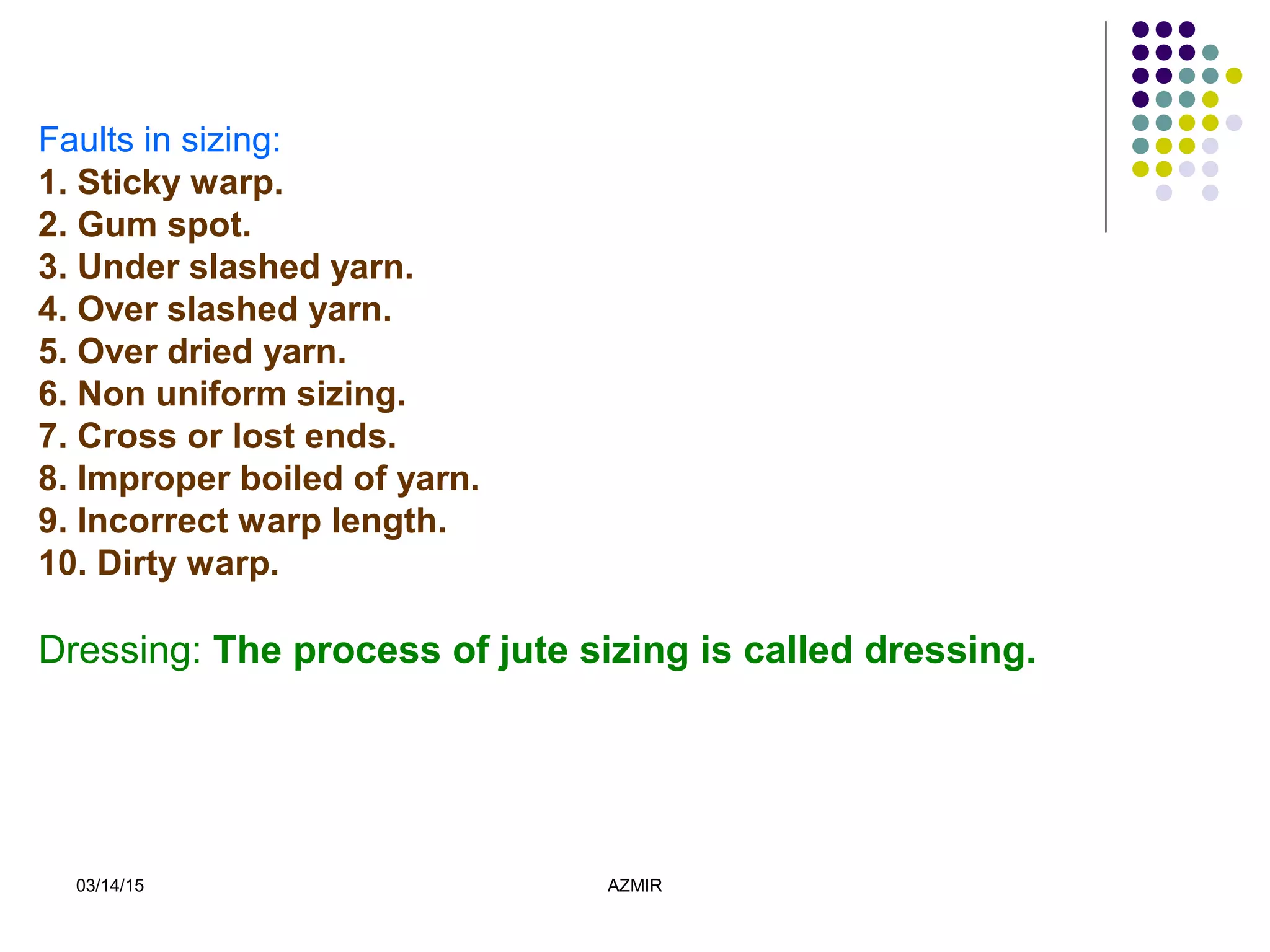 03/14/15 AZMIR
Faults in sizing:
1. Sticky warp.
2. Gum spot.
3. Under slashed yarn.
4. Over slashed yarn.
5. Over dried yarn.
6. Non uniform sizing.
7. Cross or lost ends.
8. Improper boiled of yarn.
9. Incorrect warp length.
10. Dirty warp.
Dressing: The process of jute sizing is called dressing.
 
