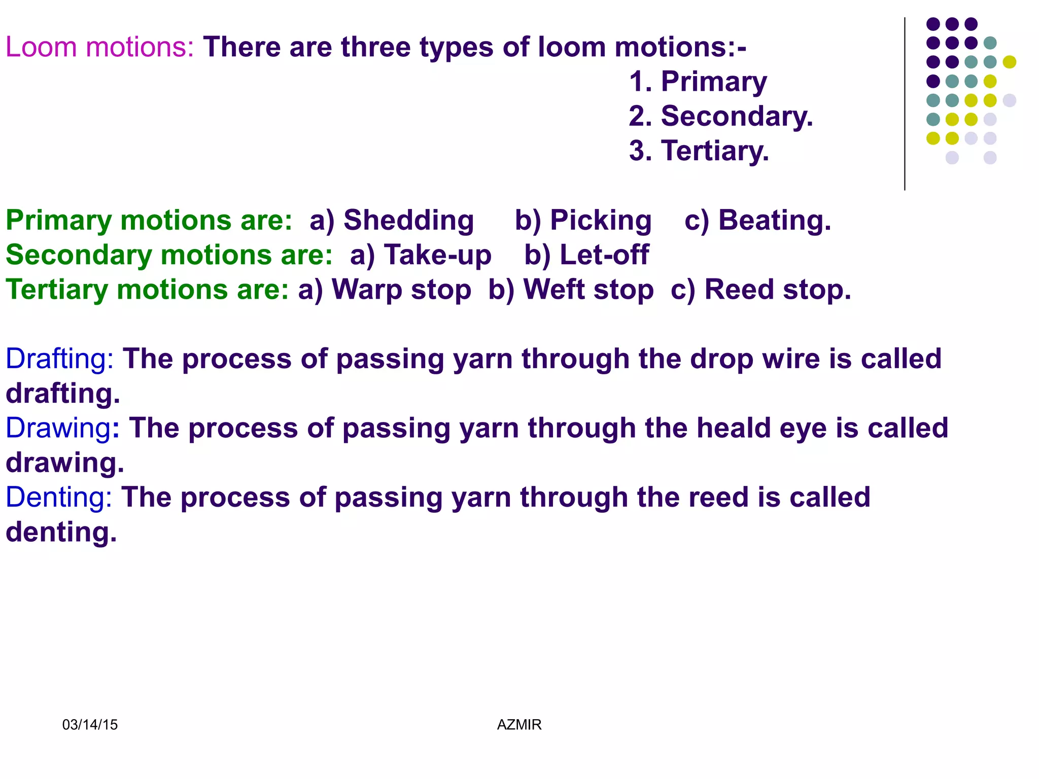 03/14/15 AZMIR
Loom motions: There are three types of loom motions:-
1. Primary
2. Secondary.
3. Tertiary.
Primary motions are: a) Shedding b) Picking c) Beating.
Secondary motions are: a) Take-up b) Let-off
Tertiary motions are: a) Warp stop b) Weft stop c) Reed stop.
Drafting: The process of passing yarn through the drop wire is called
drafting.
Drawing: The process of passing yarn through the heald eye is called
drawing.
Denting: The process of passing yarn through the reed is called
denting.
 