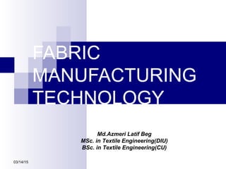FABRIC
MANUFACTURING
TECHNOLOGY
03/14/15
Md.Azmeri Latif Beg
MSc. in Textile Engineering(DIU)
BSc. in Textile Engineering(CU)
 