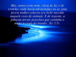 Mas, numa certa noite, cheia de luz e de estrelas, onde havia mil melodias no ar, uma jovem mulher colocou seu bebê nascido naquele coxo de animais. E de repente, a primeira árvore percebeu que continha o maior tesouro do mundo...(Lc 2:7).  