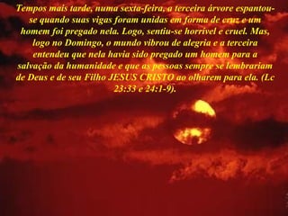 Tempos mais tarde, numa sexta-feira, a terceira árvore espantou-se quando suas vigas foram unidas em forma de cruz e um homem foi pregado nela. Logo, sentiu-se horrível e cruel. Mas, logo no Domingo, o mundo vibrou de alegria e a terceira entendeu que nela havia sido pregado um homem para a salvação da humanidade e que as pessoas sempre se lembrariam de Deus e de seu Filho JESUS CRISTO ao olharem para ela. (Lc 23:33 e 24:1-9). 