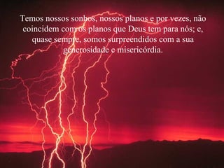 Temos nossos sonhos, nossos planos e por vezes, não coincidem com os planos que Deus tem para nós; e, quase sempre, somos surpreendidos com a sua generosidade e misericórdia. 