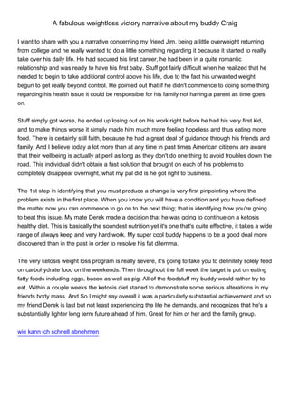 A fabulous weightloss victory narrative about my buddy Craig

I want to share with you a narrative concerning my friend Jim, being a little overweight returning
from college and he really wanted to do a little something regarding it because it started to really
take over his daily life. He had secured his first career, he had been in a quite romantic
relationship and was ready to have his first baby. Stuff got fairly difficult when he realized that he
needed to begin to take additional control above his life, due to the fact his unwanted weight
begun to get really beyond control. He pointed out that if he didn't commence to doing some thing
regarding his health issue it could be responsible for his family not having a parent as time goes
on.


Stuff simply got worse, he ended up losing out on his work right before he had his very first kid,
and to make things worse it simply made him much more feeling hopeless and thus eating more
food. There is certainly still faith, because he had a great deal of guidance through his friends and
family. And I believe today a lot more than at any time in past times American citizens are aware
that their wellbeing is actually at peril as long as they don't do one thing to avoid troubles down the
road. This individual didn't obtain a fast solution that brought on each of his problems to
completely disappear overnight, what my pal did is he got right to business.


The 1st step in identifying that you must produce a change is very first pinpointing where the
problem exists in the first place. When you know you will have a condition and you have defined
the matter now you can commence to go on to the next thing; that is identifying how you're going
to beat this issue. My mate Derek made a decision that he was going to continue on a ketosis
healthy diet. This is basically the soundest nutrition yet it's one that's quite effective, it takes a wide
range of always keep and very hard work. My super cool buddy happens to be a good deal more
discovered than in the past in order to resolve his fat dilemma.


The very ketosis weight loss program is really severe, it's going to take you to definitely solely feed
on carbohydrate food on the weekends. Then throughout the full week the target is put on eating
fatty foods including eggs, bacon as well as pig. All of the foodstuff my buddy would rather try to
eat. Within a couple weeks the ketosis diet started to demonstrate some serious alterations in my
friends body mass. And So I might say overall it was a particularly substantial achievement and so
my friend Derek is last but not least experiencing the life he demands, and recognizes that he's a
substantially lighter long term future ahead of him. Great for him or her and the family group.


wie kann ich schnell abnehmen
 