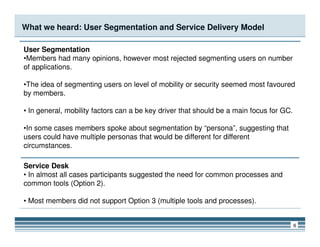 What we heard: User Segmentation and Service Delivery Model
User Segmentation
•Members had many opinions, however most rejected segmenting users on number
of applications.
•The idea of segmenting users on level of mobility or security seemed most favoured
by members.
• In general, mobility factors can a be key driver that should be a main focus for GC.
6
•In some cases members spoke about segmentation by “persona”, suggesting that
users could have multiple personas that would be different for different
circumstances.
Service Desk
• In almost all cases participants suggested the need for common processes and
common tools (Option 2).
• Most members did not support Option 3 (multiple tools and processes).
 