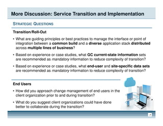 More Discussion: Service Transition and Implementation
STRATEGIC QUESTIONS
Transition/Roll-Out
• What are guiding principles or best practices to manage the interface or point of
integration between a common build and a diverse application stack distributed
across multiple lines of business?
• Based on experience or case studies, what GC current-state information sets
are recommended as mandatory information to reduce complexity of transition?
7
• Based on experience or case studies, what end-user and site-specific data sets
are recommended as mandatory information to reduce complexity of transition?
End Users
• How did you approach change management of end users in the
client organization prior to and during transition?
• What do you suggest client organizations could have done
better to collaborate during the transition?
 