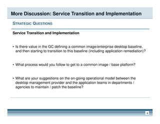 More Discussion: Service Transition and Implementation
STRATEGIC QUESTIONS
Service Transition and Implementation
• Is there value in the GC defining a common image/enterprise desktop baseline,
and then starting to transition to this baseline (including application remediation)?
8
• What process would you follow to get to a common image / base platform?
• What are your suggestions on the on-going operational model between the
desktop management provider and the application teams in departments /
agencies to maintain / patch the baseline?
 