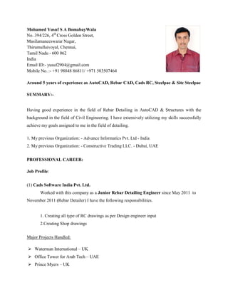 Mohamed Yusuf S A BomabayWala
No. 394/226, 4th
Cross Golden Street,
Masilamaneeswarar Nagar,
Thirumullaivoyal, Chennai,
Tamil Nadu - 600 062
India
Email ID:- yusuf2904@gmail.com
Mobile No. :- +91 98848 86811/ +971 503507464
Around 5 years of experience as AutoCAD, Rebar CAD, Cads RC, Steelpac & Site Steelpac
SUMMARY:-
Having good experience in the field of Rebar Detailing in AutoCAD & Structures with the
background in the field of Civil Engineering. I have extensively utilizing my skills successfully
achieve my goals assigned to me in the field of detailing.
1. My previous Organization: - Advance Informatics Pvt. Ltd - India
2. My previous Organization: - Constructive Trading LLC. - Dubai, UAE
PROFESSIONAL CAREER:
Job Profile:
(1) Cads Software India Pvt. Ltd.
Worked with this company as a Junior Rebar Detailing Engineer since May 2011 to
November 2011 (Rebar Detailer) I have the following responsibilities.
1. Creating all type of RC drawings as per Design engineer input
2.Creating Shop drawings
Major Projects Handled:
 Waterman International – UK
 Office Tower for Arab Tech – UAE
 Prince Myers – UK
 