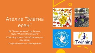 Ателие "Златна
есен"
ДГ "Знаме на мира", гр. Белене,
група "Мини и Мики Маус"
ETwinning проект 3D Работилница за
сръчковци
Стефка Павлова - старши учител
 