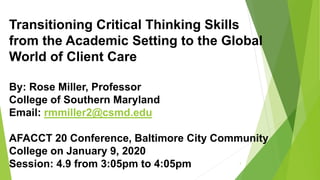 Transitioning Critical Thinking Skills
from the Academic Setting to the Global
World of Client Care
By: Rose Miller, Professor
College of Southern Maryland
Email: rmmiller2@csmd.edu
AFACCT 20 Conference, Baltimore City Community
College on January 9, 2020
Session: 4.9 from 3:05pm to 4:05pm 1
 