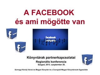 A FACEBOOK
és ami mögötte van
Könyvtárak partnerkapcsolatai
Regionális konferencia
Szeged, 2013. szeptember 26.
Somogyi Károly Városi és Megyei Könyvtár és a Csongrád Megyei Könyvtárosok Egyesülete
 