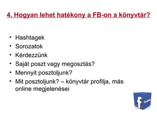 4. Hogyan lehet hatékony a FB-on a könyvtár?
• Hashtagek
• Sorozatok
• Kérdezzünk
• Saját poszt vagy megosztás?
• Mennyit posztoljunk?
• Mit posztoljunk? – könyvtár profilja, más
online megjelenései
 