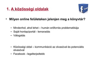 1. A közösségi oldalak
• Milyen online felületeken jelenjen meg a könyvtár?
– Mindenhol, ahol lehet – humán erőforrás problematikája
– Saját honlap/portál - lemaradás
– Válogatás
– Közösségi oldal – kommunikáció az olvasóval és potenciális
olvasóval
– Facebook - legelterjedtebb
 
