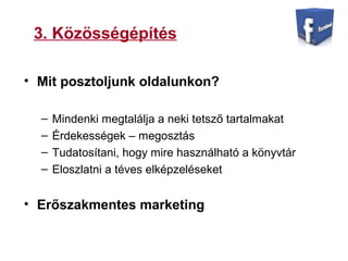 3. Közösségépítés
• Mit posztoljunk oldalunkon?
– Mindenki megtalálja a neki tetsző tartalmakat
– Érdekességek – megosztás
– Tudatosítani, hogy mire használható a könyvtár
– Eloszlatni a téves elképzeléseket
• Erőszakmentes marketing
 