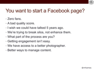 @mhames
You want to start a Facebook page?
• Zero fans.
• A bad quality score.
• I wish we could have talked 5 years ago.
• We’re trying to break silos, not enhance them.
• What part of the process are you?
• Getting engagement isn’t easy.
• We have access to a better photographer.
• Better ways to manage content.
 