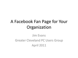 A Facebook Fan Page for Your Organization Jim Evans Greater Cleveland PC Users Group April 2011 