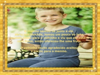  
O menino sentou-se junto a ele,
abriu sua mochila, tomou um pouco do leite,
quando olhou para o velhinho e viu que ele estava
com fome, então ofereceu-lhe uma fruta.
O velhinho muito agradecido aceitou
e sorriu para o menino.
 