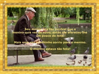 Seu sorriso era tão incrível que o
menino quis ver de novo; então ele ofereceu-lhe
um pouco de leite.
Mais uma vez o velhinho sorriu para o menino.
O menino estava tão feliz!
 