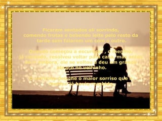 Ficaram sentados ali sorrindo,
comendo frutas e bebendo leite pelo resto da
tarde sem falarem um com o outro.
Quando começou a escurecer , o menino,
já cansado, resolveu voltar para casa, mas antes
de ir embora, ele se voltou e deu um grande
abraço no velhinho.
O velhinho deu-lhe o maior sorriso que o
menino já havia recebido.
 