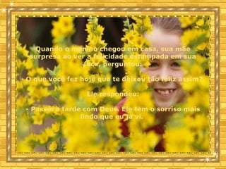 Quando o menino chegou em casa, sua mãe
surpresa ao ver a felicidade estampada em sua
face, perguntou:
- O que você fez hoje que te deixou tão feliz assim?
Ele respondeu:
- Passei a tarde com Deus. Ele tem o sorriso mais
lindo que eu já vi.
 