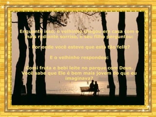 Enquanto isso, o velhinho chegou em casa com o
mais radiante sorriso, e seu filho perguntou:
- Por onde você esteve que está tão feliz?
E o velhinho respondeu:
-Comi fruta e bebi leite no parque com Deus.
Você sabe que Ele é bem mais jovem do que eu
imaginava?
 
