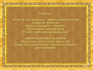 Créditos:Créditos:
Texto: A face de Deus – Autoria desconhecidaTexto: A face de Deus – Autoria desconhecida
Imagens: InternetImagens: Internet
Música: Vangelis – EternityMúsica: Vangelis – Eternity
Formatação: Beth NorlingFormatação: Beth Norling
E-mail:E-mail: bethnorling@globo.combethnorling@globo.com
GRUPO SINTONIA ELEVADAGRUPO SINTONIA ELEVADA
Clique aqui para visitar nosso siteClique aqui para visitar nosso site
Clique aqui para receber novas mensagensClique aqui para receber novas mensagens
gratuitamentegratuitamente
 