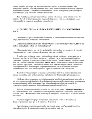 como o granjeiro que dirigia seu burro mediante uma cenoura na ponta de uma vara. Eles
manejavam o mercado do Rock para lucrar mais e mais estímulos subaudíveis e assim continuar
aumentando o volume. O aumento do volume expande a escala de freqüência para que se possa
escutar tanto no nível consciente como no inconsciente.

      Não obstante, aqui aparece uma limitação humana relacionada com o volume. Muito dos
fanáticos do rock o faz uns cinco anos, atualmente de escassos vinte anos, começaram a usar
próteses auditiva. Alguns já aprenderam a ler os lábios.



   AS PLANTAS ODEIAM A MÚSICA “ROCK”, PORÉM SE APAIXONAM POR
BACH


      “Não entendo o que se passa ao meu Filodendro. Já faz um tempo o noto murcho, como sem
forças, apesar de que o cuido como habitualmente”.

     _ “Provaste curá-lo com música clássica? Várias horas diárias de Beethoven, Haydn ou
melhor ainda, Bach, surtem um efeito milagroso”.

     Alguém poderia supor que este breve diálogo foi surpreendido nos corredores do Hospital
Neuropsiquiátrico, e, sem embargo, não expressa mais que a verdade.

      É conhecida a hipótese segundo a qual as plantas não são indiferentes ao interesse que se
demonstra por elas. Se lhes fala em tom suave e carinhoso, e se as trata com especial cuidado,
crescem sãs e robustas, desenvolvendo-se com maior rapidez. Quando esta teoria saiu à luz, grande
parte dos cientistas do mundo, herdeiros da “Deusa Razão”, elevaram seu clamor escandalizados
ante “tamanha superstição”. Sem embargo, mentes mais abertas e despreocupadas, continuaram
seus experimentos no mundo vegetal. Hoje se sabem muitas coisas assombrosas acerca do
comportamento deste reino ainda que muitos segredos continuam ainda sem desvelar.

     Nos Estados Unidos chegou-se a outro descobrimento incrível: as plantas são sensíveis à
música, e isso não é tudo, também têm suas preferências por determinados gêneros e estilos...

      Ainda que não se obteve uma resposta inteiramente satisfatória a respeito deste tema, sabe-se
que os vegetais reagem às longitudes de onda da música, comportando-se positiva ou negativamente
ante determinadas freqüências sonoras. Estas afirmações são o resultado de uma série de
experimentos levados a cabo em distintos laboratórios dos Estados Unidos.

       Uma das primeiras experiências efetuadas, foi colocar Gerânios, Violetas e Filodendros em
três câmaras distintas, com a temperatura, luz e arejamento adequados. Ao primeiro grupo se lhe
executou a nota FÁ durante oito horas ininterruptas; ao segundo, durante três; e ao terceiro o deixou
em silêncio.

     As plantas do primeiro grupo morreram em uma semana, porém as do segundo se
desenvolveram muito mais que as do terceiro, o de controle.

       Aparentemente, os vegetais reagiram favoravelmente ante o som “ma non troppo”. A
reiteração excessiva da mesma nota os saturava, chegando a matá-los.
 